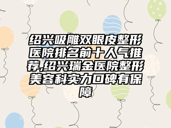 绍兴吸雕双眼皮整形医院排名前十人气推荐,绍兴瑞金医院整形美容科实力口碑有保护