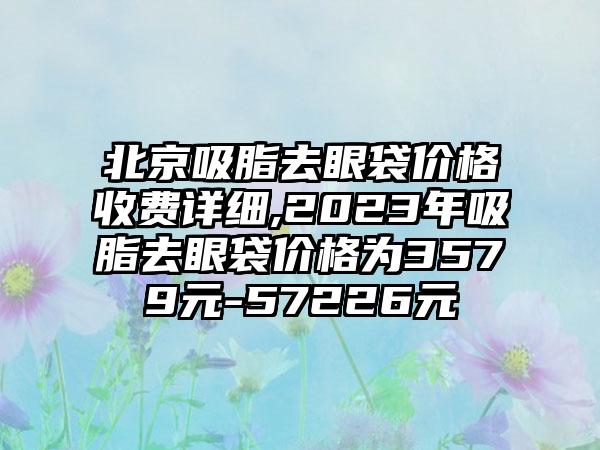 北京吸脂去眼袋价格收费详细,2023年吸脂去眼袋价格为3579元-57226元