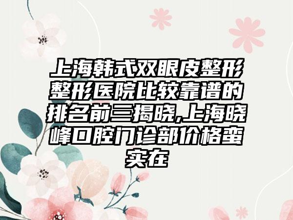 上海韩式双眼皮整形整形医院比较靠谱的排名前三揭晓,上海晓峰口腔门诊部价格蛮实在