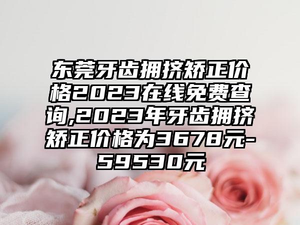 东莞牙齿拥挤矫正价格2023在线免费查询,2023年牙齿拥挤矫正价格为3678元-59530元