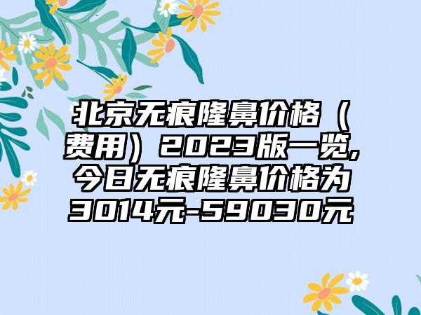 北京无痕隆鼻价格（费用）2023版一览,今日无痕隆鼻价格为3014元-59030元