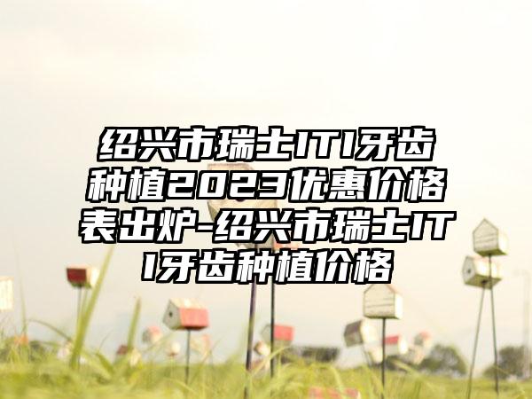 绍兴市瑞士ITI牙齿种植2023优惠价格表出炉-绍兴市瑞士ITI牙齿种植价格