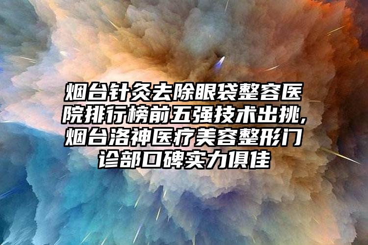 烟台针灸去除眼袋整容医院排行榜前五强技术出挑,烟台洛神医疗美容整形门诊部口碑实力俱佳