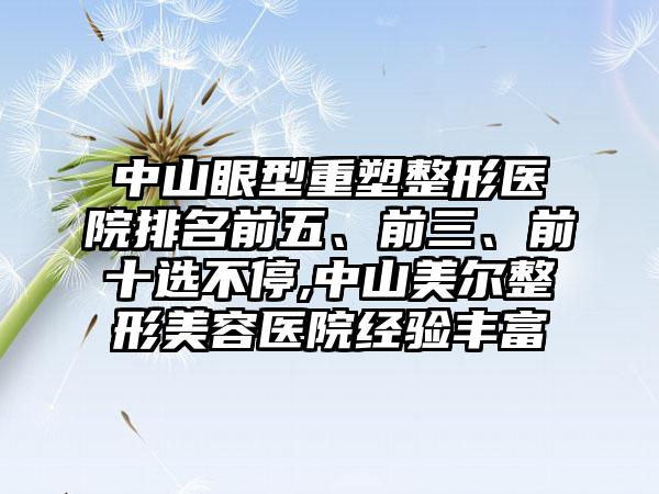 中山眼型重塑整形医院排名前五、前三、前十选不停,中山美尔整形美容医院经验多