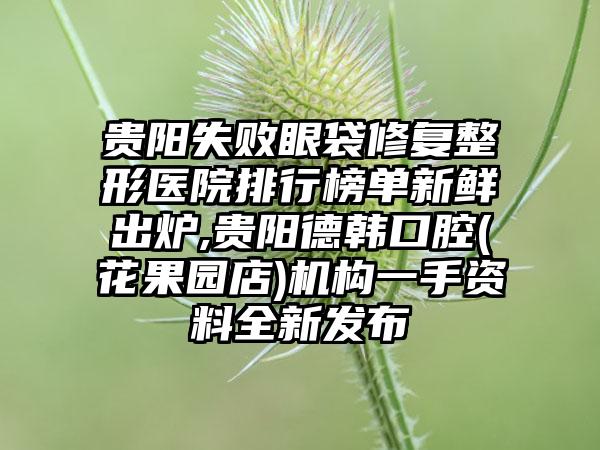 贵阳失败眼袋修复整形医院排行榜单新鲜出炉,贵阳德韩口腔(花果园店)机构一手资料全新发布