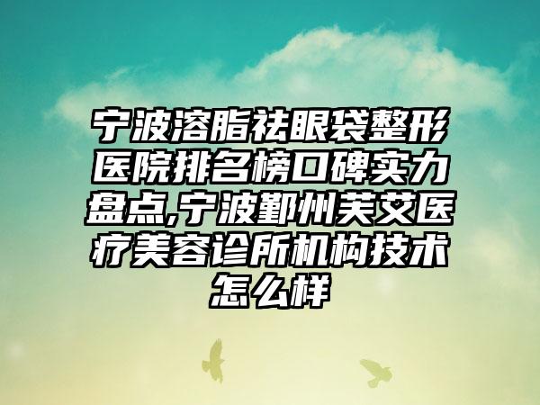 宁波溶脂祛眼袋整形医院排名榜口碑实力盘点,宁波鄞州芙艾医疗美容诊所机构技术怎么样