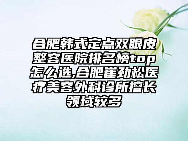 合肥韩式定点双眼皮整容医院排名榜top怎么选,合肥崔劲松医疗美容外科诊所擅长领域较多