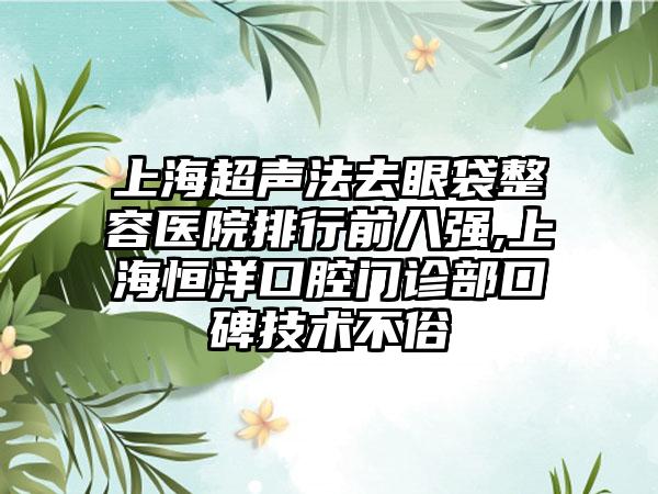 上海超声法去眼袋整容医院排行前八强,上海恒洋口腔门诊部口碑技术不俗