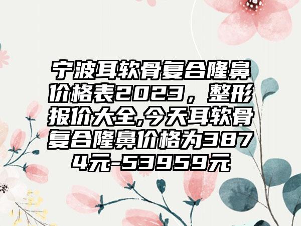 宁波耳软骨复合隆鼻价格表2023，整形报价大全,今天耳软骨复合隆鼻价格为3874元-53959元