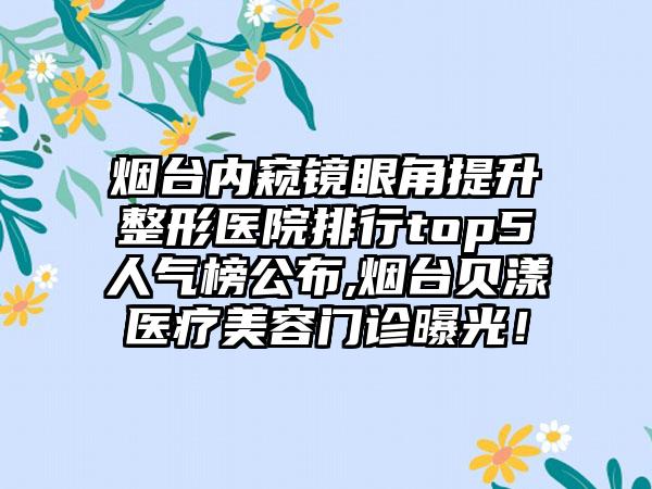 烟台内窥镜眼角提升整形医院排行top5人气榜公布,烟台贝漾医疗美容门诊曝光！