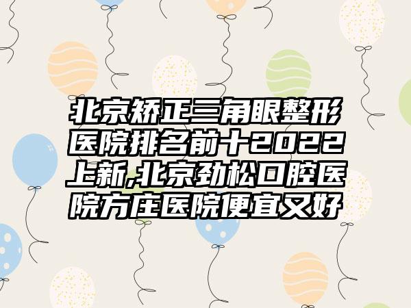 北京矫正三角眼整形医院排名前十2022上新,北京劲松口腔医院方庄医院便宜又好