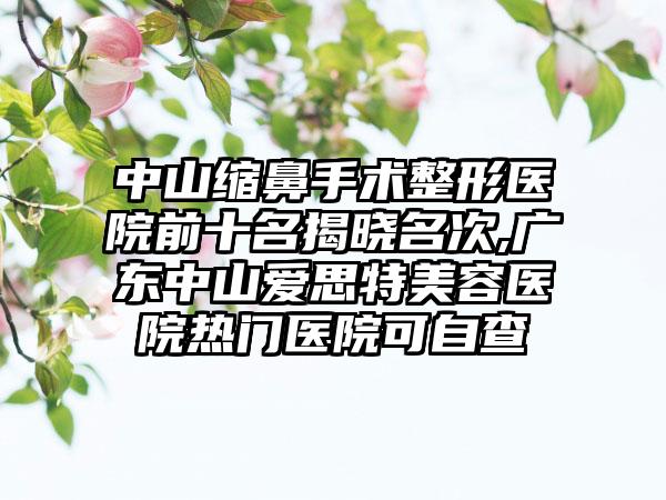 中山缩鼻手术整形医院前十名揭晓名次,广东中山爱思特美容医院热门医院可自查