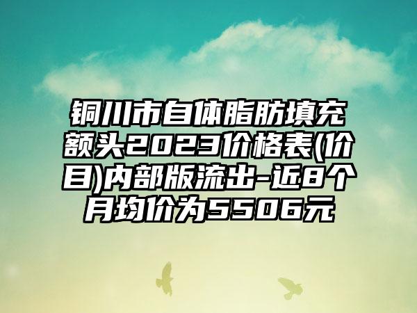 铜川市自体脂肪填充额头2023价格表(价目)内部版流出-近8个月均价为5506元