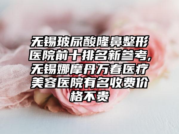 无锡玻尿酸隆鼻整形医院前十排名新参考,无锡娜摩丹万春医疗美容医院有名收费价格不贵