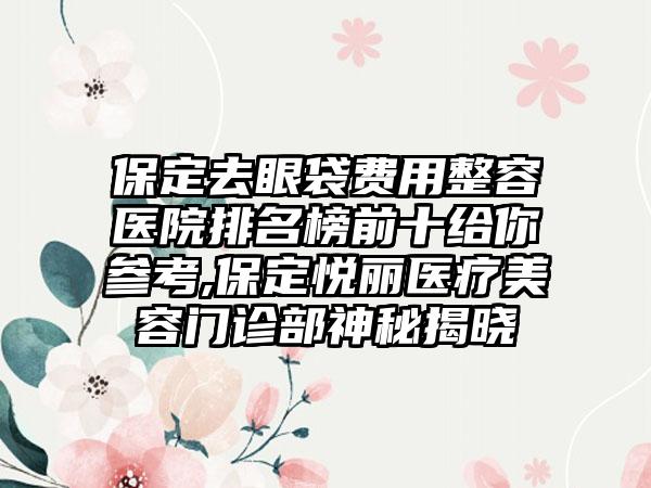 保定去眼袋费用整容医院排名榜前十给你参考,保定悦丽医疗美容门诊部神秘揭晓