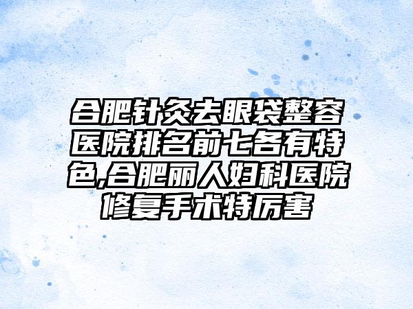 合肥针灸去眼袋整容医院排名前七各有特色,合肥丽人妇科医院修复手术特厉害