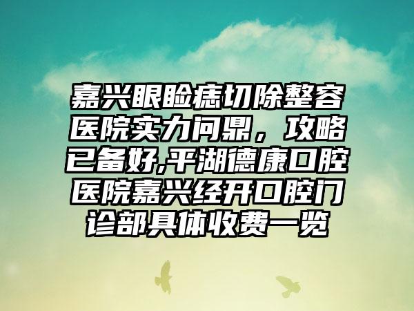 嘉兴眼睑痣切除整容医院实力问鼎，攻略已备好,平湖德康口腔医院嘉兴经开口腔门诊部具体收费一览