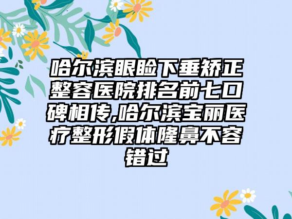 哈尔滨眼睑下垂矫正整容医院排名前七口碑相传,哈尔滨宝丽医疗整形假体隆鼻不容错过