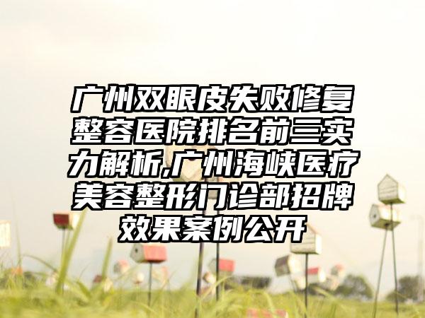 广州双眼皮失败修复整容医院排名前三实力解析,广州海峡医疗美容整形门诊部招牌成果实例公开