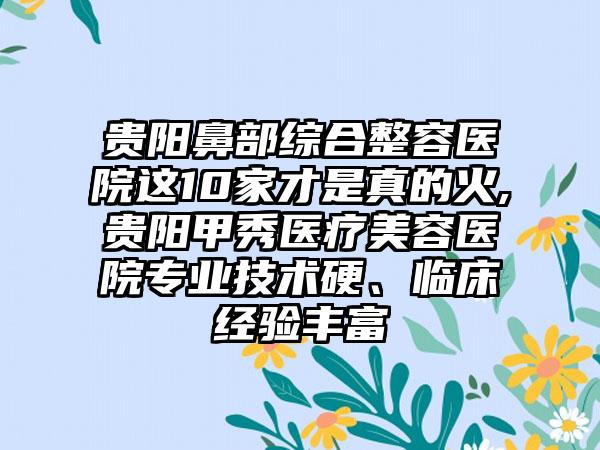 贵阳鼻部综合整容医院这10家才是真的火,贵阳甲秀医疗美容医院正规技术硬、临床经验多