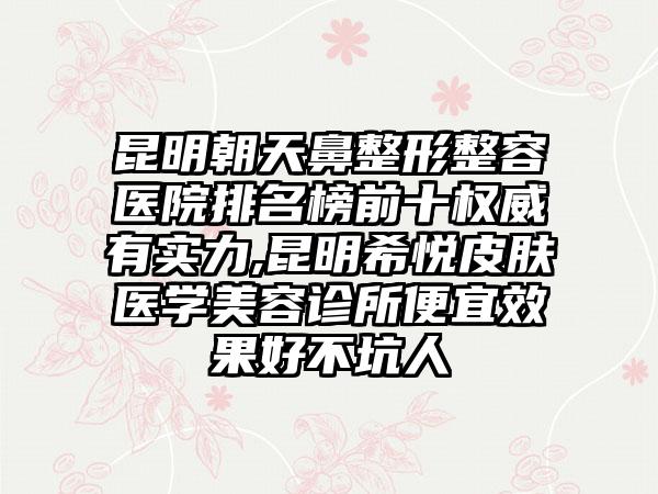 昆明朝天鼻整形整容医院排名榜前十权威有实力,昆明希悦皮肤医学美容诊所便宜成果好不坑人