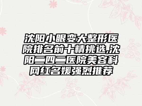 沈阳小眼变大整形医院排名前十精挑选,沈阳二四二医院美容科网红名媛强烈推荐