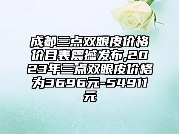 成都三点双眼皮价格价目表震撼发布,2023年三点双眼皮价格为3696元-54911元