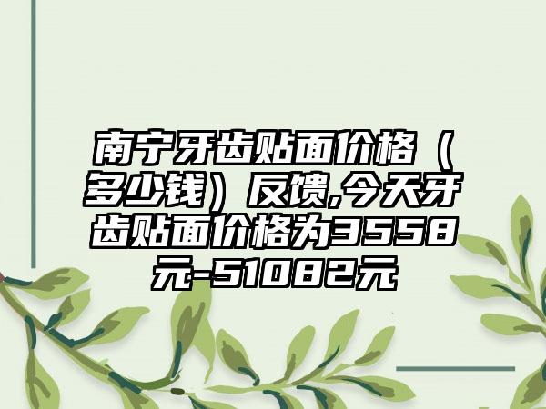 南宁牙齿贴面价格（多少钱）反馈,今天牙齿贴面价格为3558元-51082元