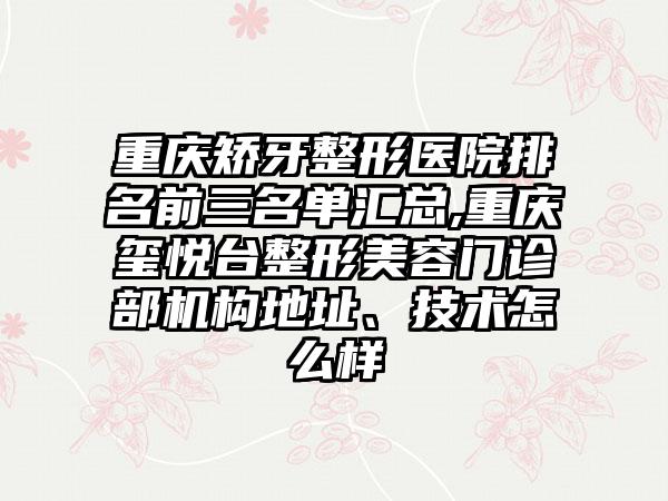 重庆矫牙整形医院排名前三名单汇总,重庆玺悦台整形美容门诊部机构地址、技术怎么样