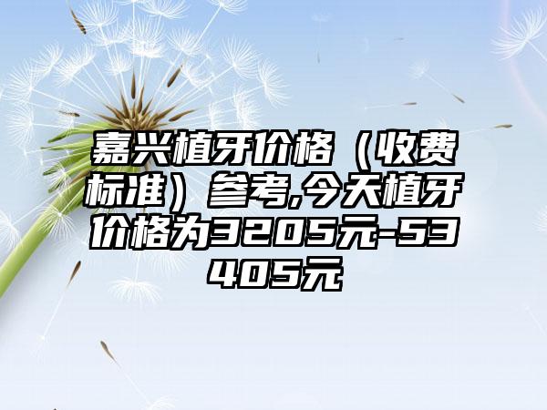 嘉兴植牙价格（收费标准）参考,今天植牙价格为3205元-53405元