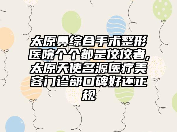 太原鼻综合手术整形医院个个都是佼佼者,太原天使名源医疗美容门诊部口碑好还正规