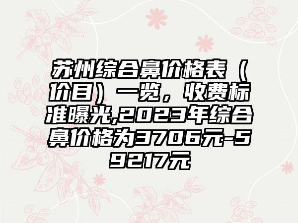 苏州综合鼻价格表（价目）一览，收费标准曝光,2023年综合鼻价格为3706元-59217元