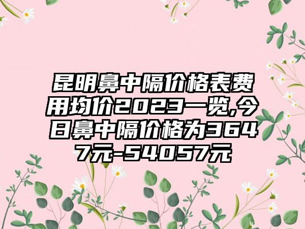 昆明鼻中隔价格表费用均价2023一览,今日鼻中隔价格为3647元-54057元