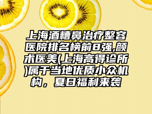 上海酒糟鼻治疗整容医院排名榜前8强,颜术医美(上海高得诊所)属于当地优质小众机构，夏日福利来袭