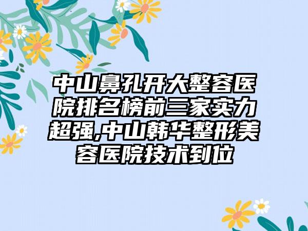 中山鼻孔开大整容医院排名榜前三家实力超强,中山韩华整形美容医院技术到位