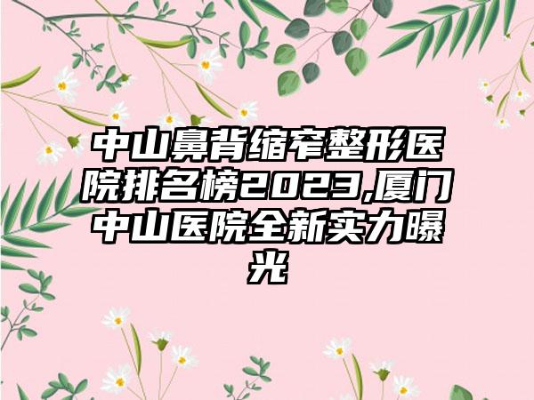 中山鼻背缩窄整形医院排名榜2023,厦门中山医院全新实力曝光