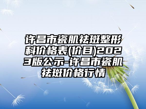 许昌市瓷肌祛斑整形科价格表(价目)2023版公示-许昌市瓷肌祛斑价格行情