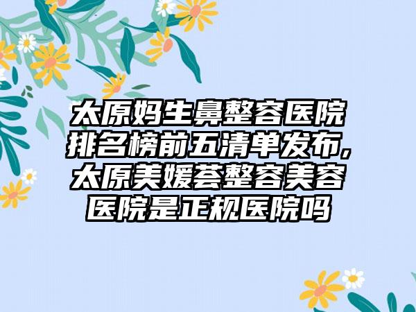 太原妈生鼻整容医院排名榜前五清单发布,太原美媛荟整容美容医院是正规医院吗