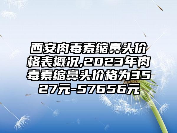 西安肉毒素缩鼻头价格表概况,2023年肉毒素缩鼻头价格为3527元-57656元