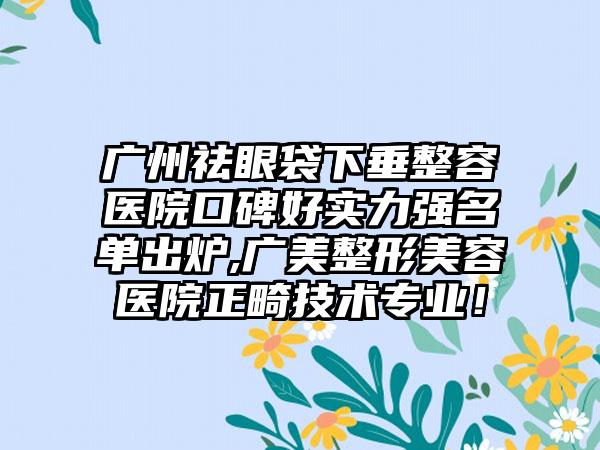 广州祛眼袋下垂整容医院口碑好实力强名单出炉,广美整形美容医院正畸技术正规！