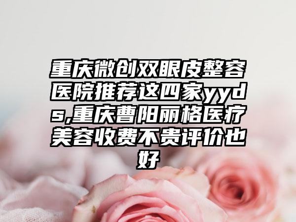 重庆微创双眼皮整容医院推荐这四家yyds,重庆曹阳丽格医疗美容收费不贵评价也好