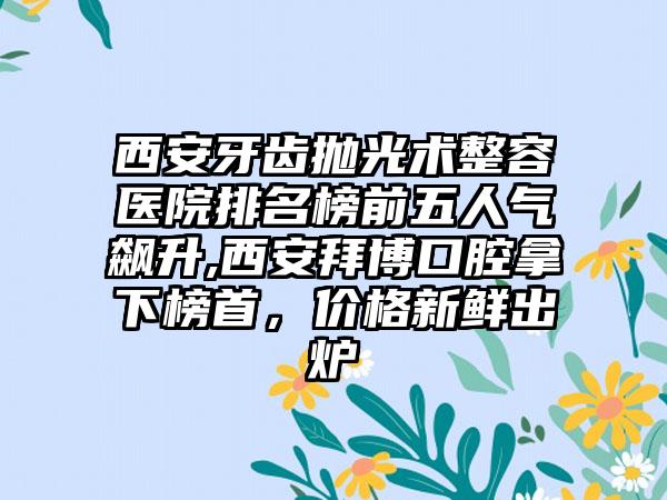 西安牙齿抛光术整容医院排名榜前五人气飙升,西安拜博口腔拿下榜首，价格新鲜出炉