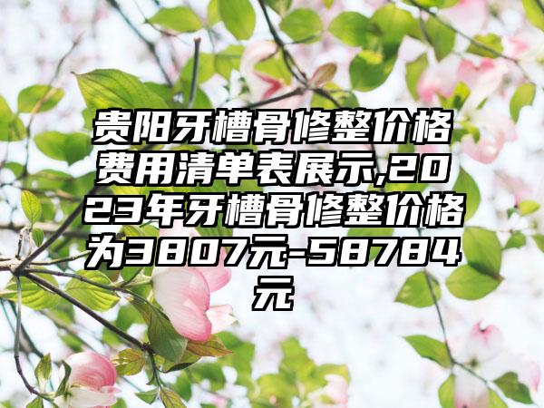 贵阳牙槽骨修整价格费用清单表展示,2023年牙槽骨修整价格为3807元-58784元