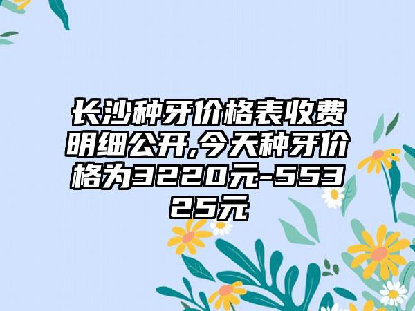 长沙种牙价格表收费明细公开,今天种牙价格为3220元-55325元