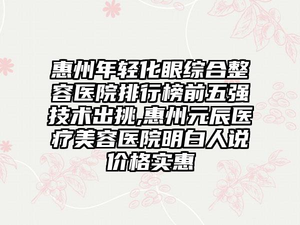 惠州年轻化眼综合整容医院排行榜前五强技术出挑,惠州元辰医疗美容医院明白人说价格实惠