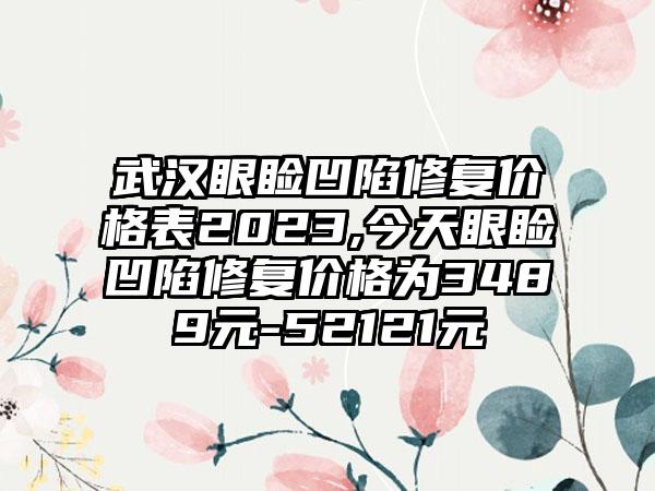 武汉眼睑凹陷修复价格表2023,今天眼睑凹陷修复价格为3489元-52121元