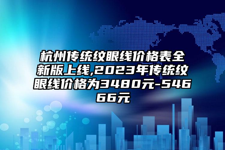 杭州传统纹眼线价格表全新版上线,2023年传统纹眼线价格为3480元-54666元