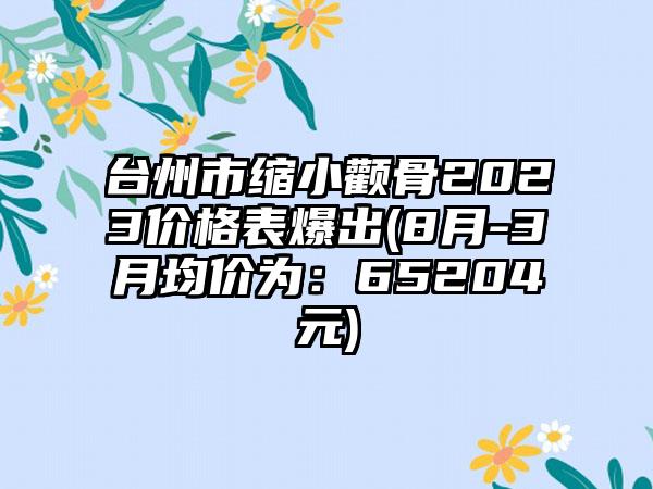 台州市缩小颧骨2023价格表爆出(8月-3月均价为：65204元)