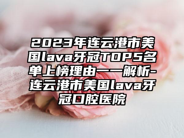 2023年连云港市美国lava牙冠TOP5名单上榜理由一一解析-连云港市美国lava牙冠口腔医院