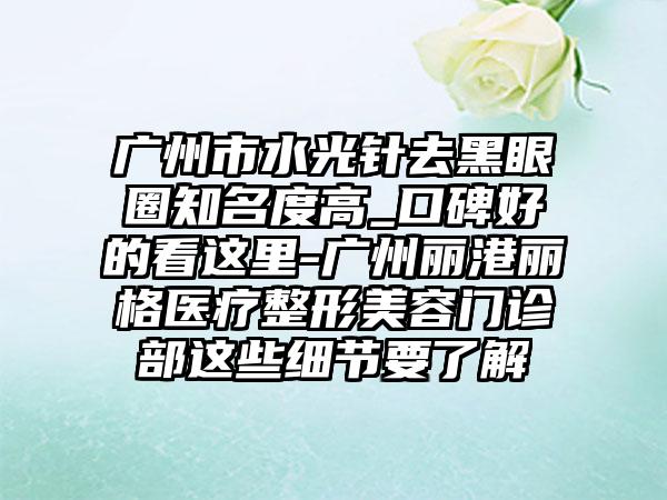 广州市水光针去黑眼圈有名度高_口碑好的看这里-广州丽港丽格医疗整形美容门诊部这些细节要了解